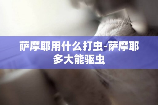 薩摩耶用什么打蟲-薩摩耶多大能驅蟲