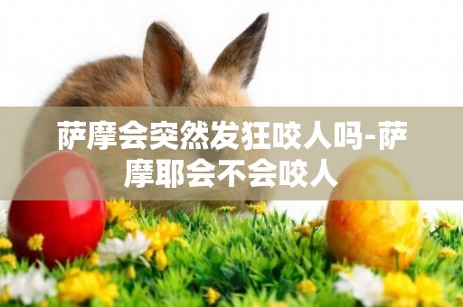 薩摩會突然發狂咬人嗎-薩摩耶會不會咬人