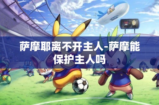 薩摩耶離不開主人-薩摩能保護主人嗎