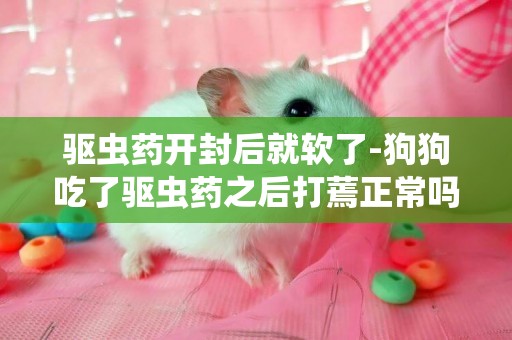 驅蟲藥開封后就軟了-狗狗吃了驅蟲藥之后打蔫正常嗎？