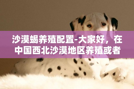 沙漠蝎養殖配置-大家好，在中國西北沙漠地區養殖或者是種植什么好一點?在西北沙漠地帶適合養殖蝎子嗎 ？