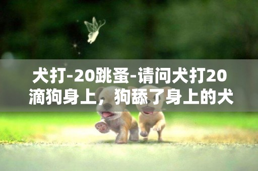 犬打-20跳蚤-請問犬打20 滴狗身上，狗舔了身上的犬打20要不要緊