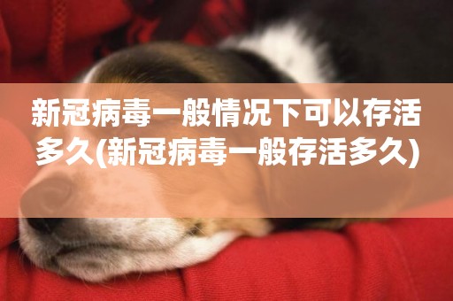 新冠病毒一般情況下可以存活多久(新冠病毒一般存活多久) 