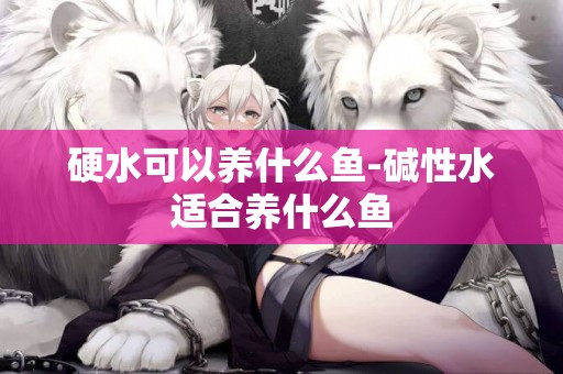 硬水可以養什么魚-堿性水適合養什么魚