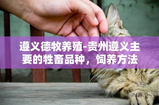遵義德牧養殖-貴州遵義主要的牲畜品種，飼養方法