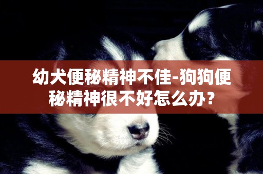 幼犬便秘精神不佳-狗狗便秘精神很不好怎么辦？
