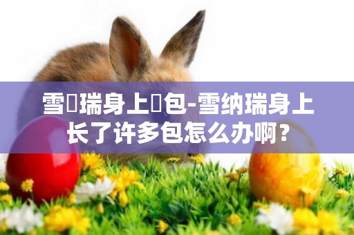 雪納瑞身上長包-雪納瑞身上長了許多包怎么辦啊？