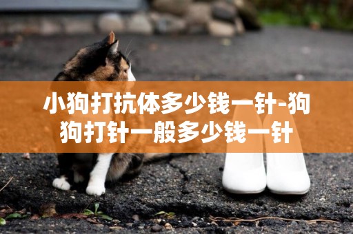 小狗打抗體多少錢一針-狗狗打針一般多少錢一針