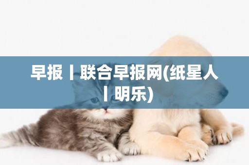 早報丨聯合早報網(紙星人丨明樂) 