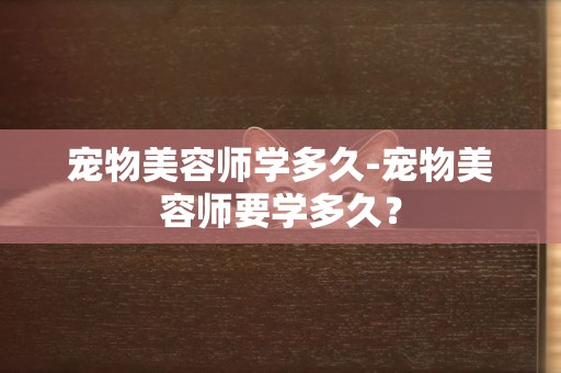 寵物美容師學多久-寵物美容師要學多久？