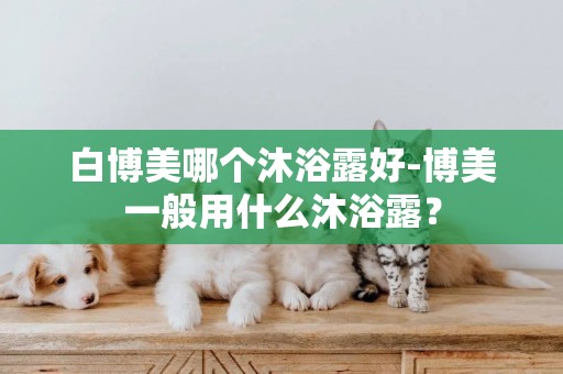 白博美哪個沐浴露好-博美一般用什么沐浴露？