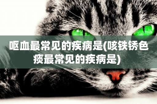 嘔血最常見的疾病是(咳鐵銹色痰最常見的疾病是) 