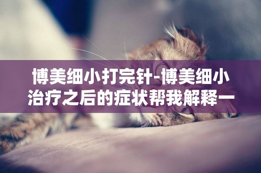 博美細小打完針-博美細小治療之后的癥狀幫我解釋一下，謝謝