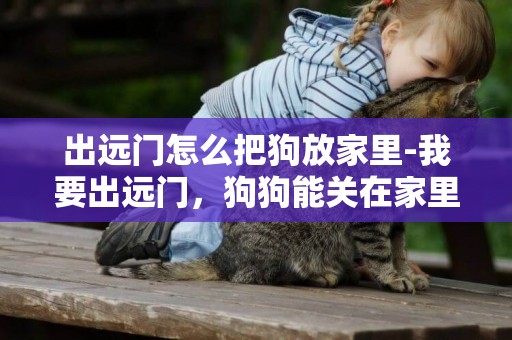 出遠門怎么把狗放家里-我要出遠門，狗狗能關在家里嗎？