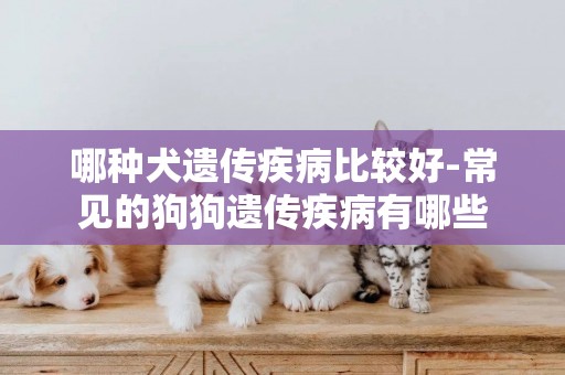 哪種犬遺傳疾病比較好-常見的狗狗遺傳疾病有哪些