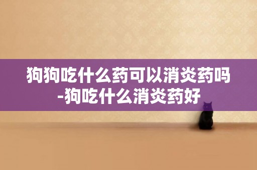 狗狗吃什么藥可以消炎藥嗎-狗吃什么消炎藥好