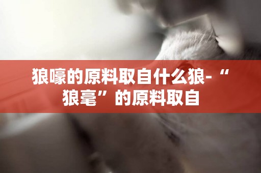 狼嚎的原料取自什么狼-“狼毫”的原料取自