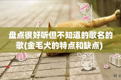 盤點很好聽但不知道的歌名的歌(金毛犬的特點和缺點) 