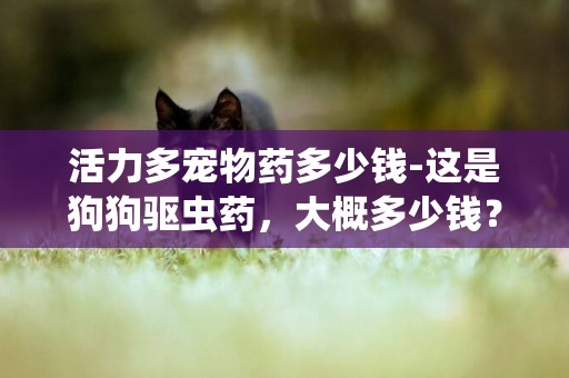 活力多寵物藥多少錢-這是狗狗驅蟲藥，大概多少錢？？