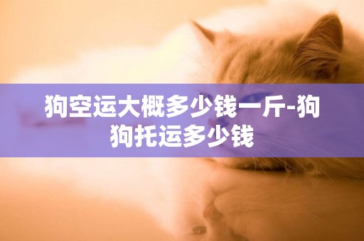狗空運大概多少錢一斤-狗狗托運多少錢