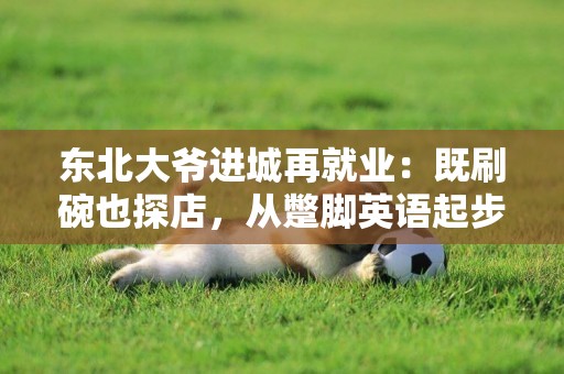 東北大爺進城再就業：既刷碗也探店，從蹩腳英語起步抖音圈粉600萬 