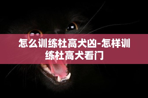 怎么訓練杜高犬兇-怎樣訓練杜高犬看門