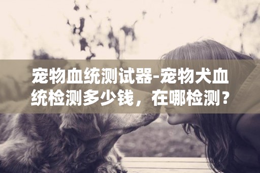 寵物血統測試器-寵物犬血統檢測多少錢，在哪檢測？