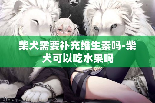 柴犬需要補充維生素嗎-柴犬可以吃水果嗎