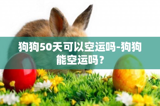 狗狗50天可以空運嗎-狗狗能空運嗎？
