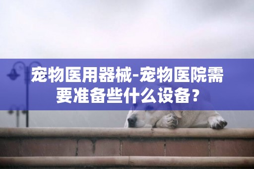 寵物醫用器械-寵物醫院需要準備些什么設備？