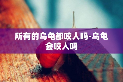 所有的烏龜都咬人嗎-烏龜會咬人嗎