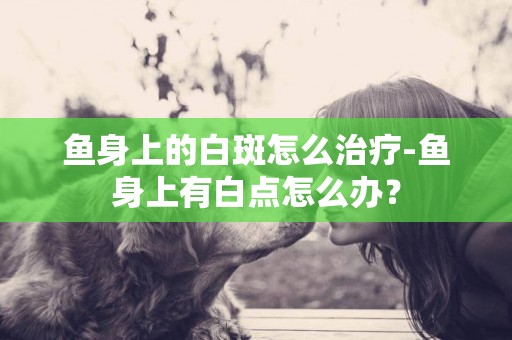 魚身上的白斑怎么治療-魚身上有白點怎么辦？
