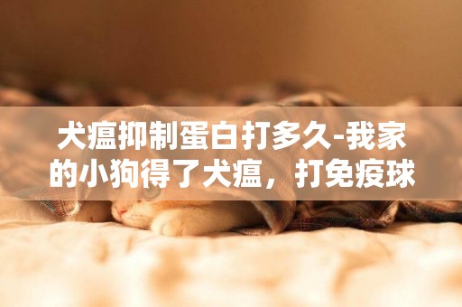 犬瘟抑制蛋白打多久-我家的小狗得了犬瘟，打免疫球蛋白有用嗎