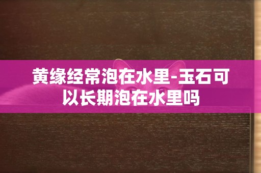 黃緣經常泡在水里-玉石可以長期泡在水里嗎