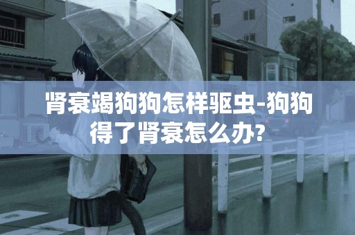 腎衰竭狗狗怎樣驅蟲-狗狗得了腎衰怎么辦?