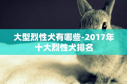 大型烈性犬有哪些-2017年十大烈性犬排名