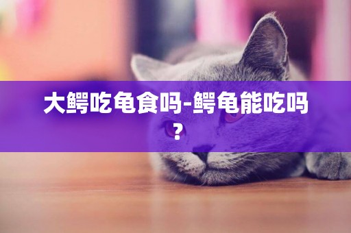 大鱷吃龜食嗎-鱷龜能吃嗎？