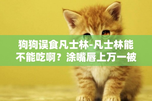 狗狗誤食凡士林-凡士林能不能吃啊？涂嘴唇上萬一被吃了怎么辦