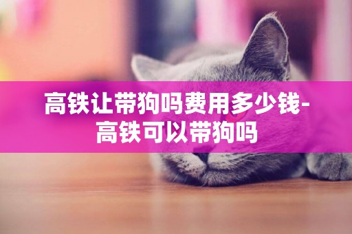 高鐵讓帶狗嗎費用多少錢-高鐵可以帶狗嗎