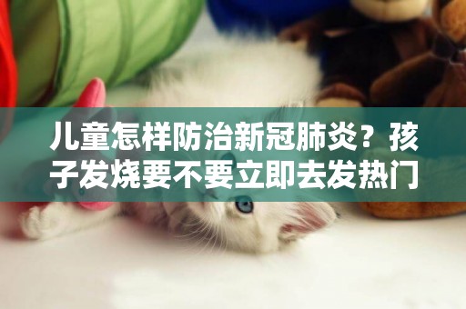兒童怎樣防治新冠肺炎？孩子發燒要不要立即去發熱門診？專家解析來了 