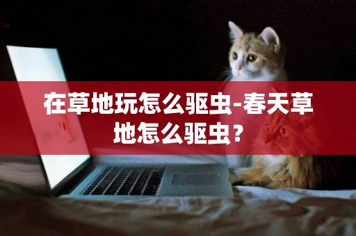 在草地玩怎么驅蟲-春天草地怎么驅蟲？
