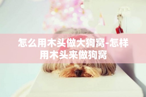 怎么用木頭做大狗窩-怎樣用木頭來做狗窩