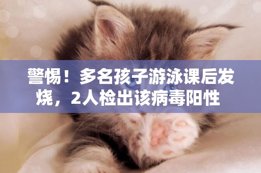 警惕！多名孩子游泳課后發燒，2人檢出該病毒陽性 