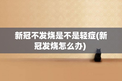 新冠不發燒是不是輕癥(新冠發燒怎么辦) 