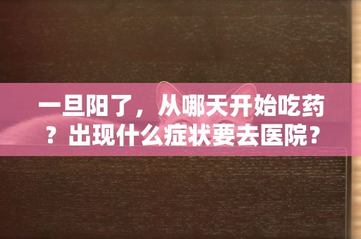 一旦陽了，從哪天開始吃藥？出現什么癥狀要去醫院？最新解讀 