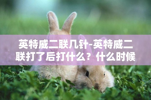 英特威二聯幾針-英特威二聯打了后打什么？什么時候打？