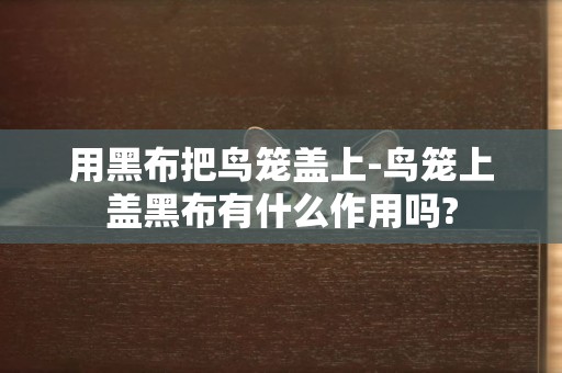 用黑布把鳥籠蓋上-鳥籠上蓋黑布有什么作用嗎?