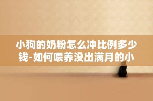 小狗的奶粉怎么沖比例多少錢-如何喂養沒出滿月的小狗，奶粉的沖調比例是多少