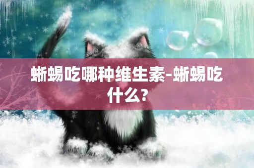 蜥蜴吃哪種維生素-蜥蜴吃什么?