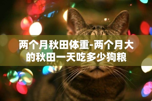 兩個月秋田體重-兩個月大的秋田一天吃多少狗糧
